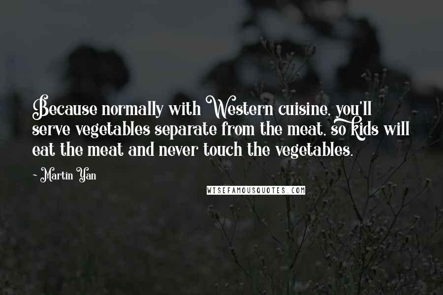 Martin Yan Quotes: Because normally with Western cuisine, you'll serve vegetables separate from the meat, so kids will eat the meat and never touch the vegetables.
