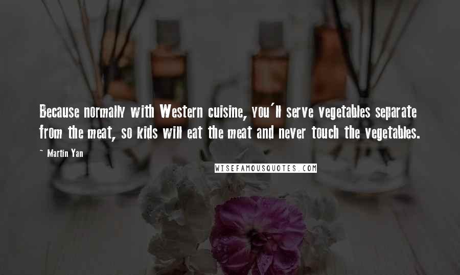 Martin Yan Quotes: Because normally with Western cuisine, you'll serve vegetables separate from the meat, so kids will eat the meat and never touch the vegetables.