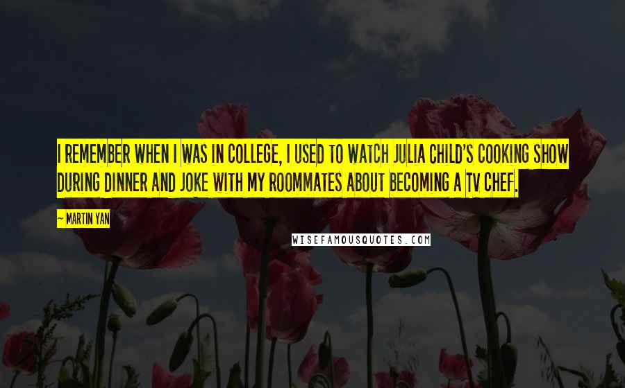 Martin Yan Quotes: I remember when I was in college, I used to watch Julia Child's cooking show during dinner and joke with my roommates about becoming a TV chef.