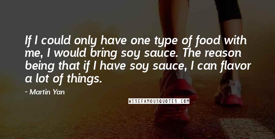Martin Yan Quotes: If I could only have one type of food with me, I would bring soy sauce. The reason being that if I have soy sauce, I can flavor a lot of things.