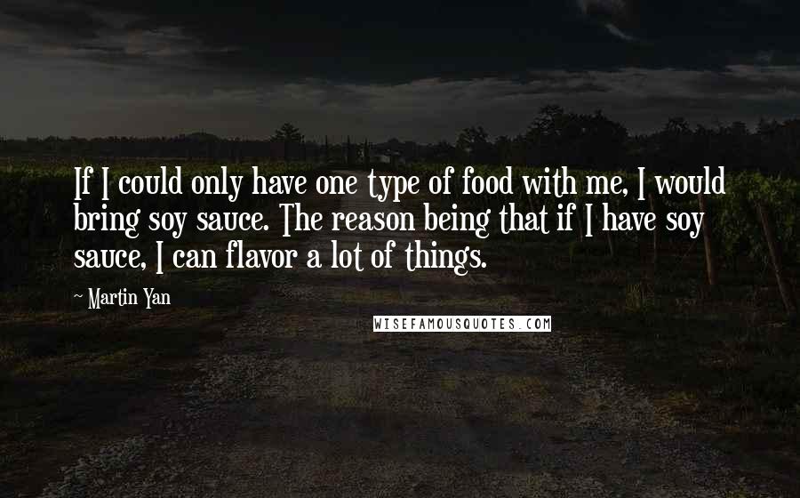 Martin Yan Quotes: If I could only have one type of food with me, I would bring soy sauce. The reason being that if I have soy sauce, I can flavor a lot of things.