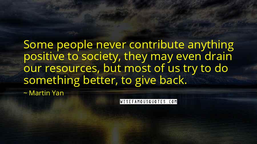 Martin Yan Quotes: Some people never contribute anything positive to society, they may even drain our resources, but most of us try to do something better, to give back.