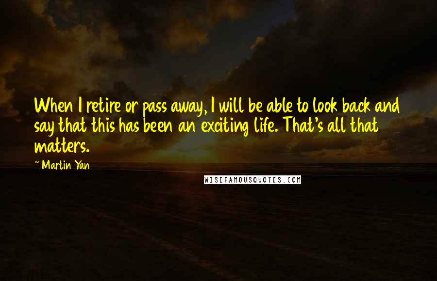 Martin Yan Quotes: When I retire or pass away, I will be able to look back and say that this has been an exciting life. That's all that matters.