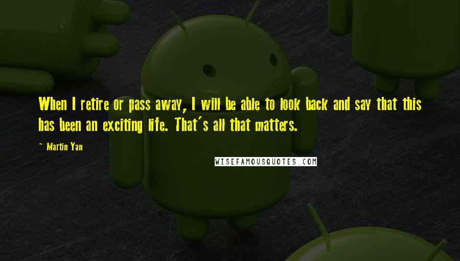 Martin Yan Quotes: When I retire or pass away, I will be able to look back and say that this has been an exciting life. That's all that matters.