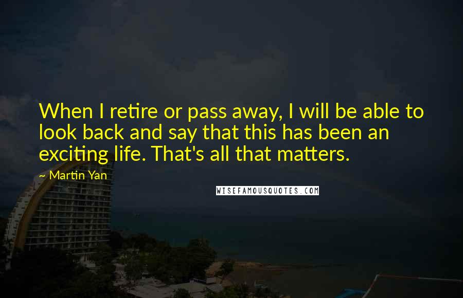 Martin Yan Quotes: When I retire or pass away, I will be able to look back and say that this has been an exciting life. That's all that matters.