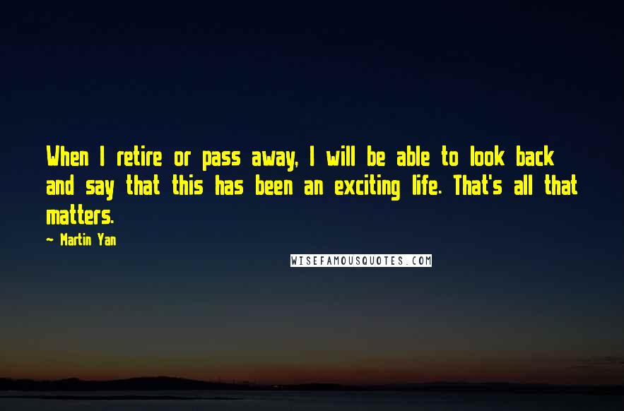 Martin Yan Quotes: When I retire or pass away, I will be able to look back and say that this has been an exciting life. That's all that matters.