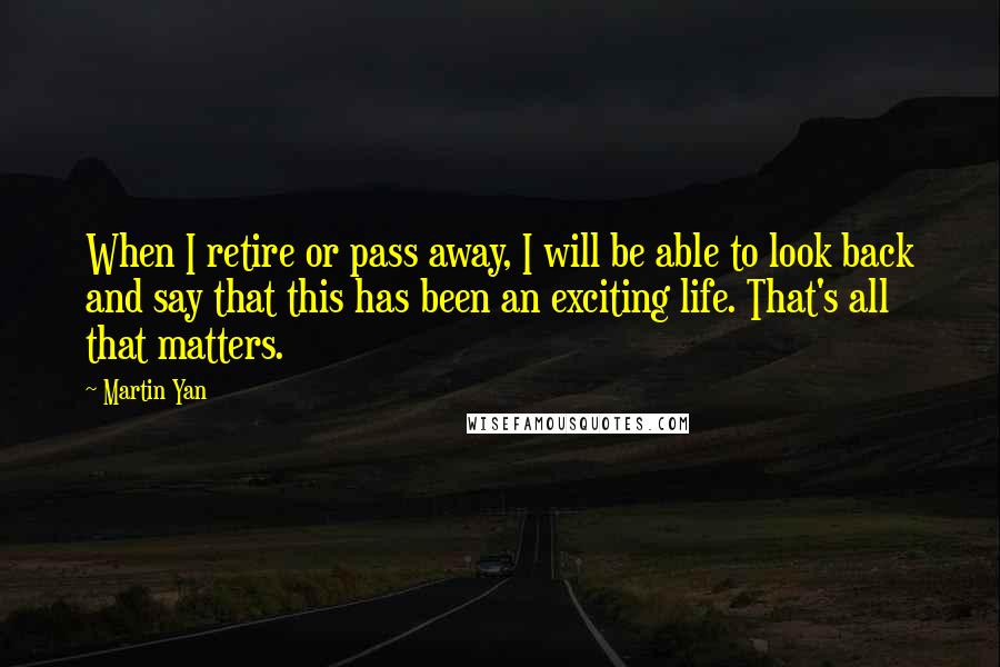 Martin Yan Quotes: When I retire or pass away, I will be able to look back and say that this has been an exciting life. That's all that matters.