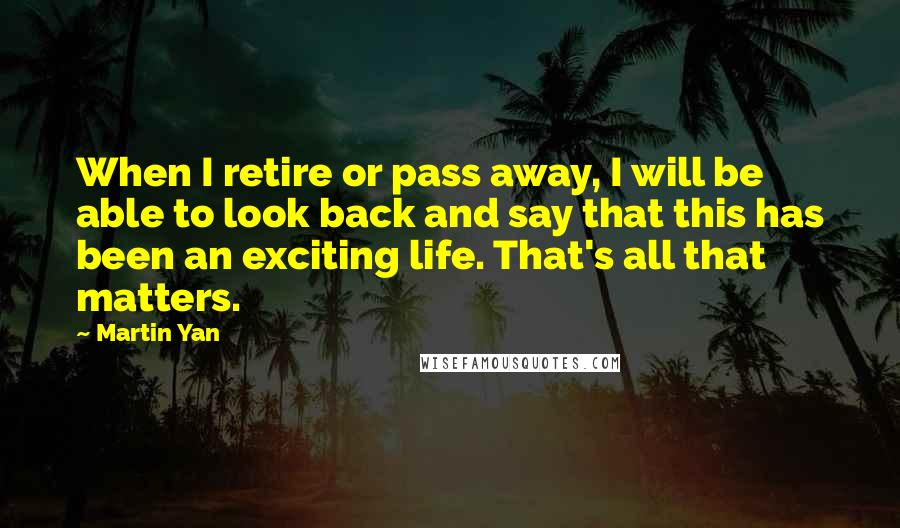 Martin Yan Quotes: When I retire or pass away, I will be able to look back and say that this has been an exciting life. That's all that matters.