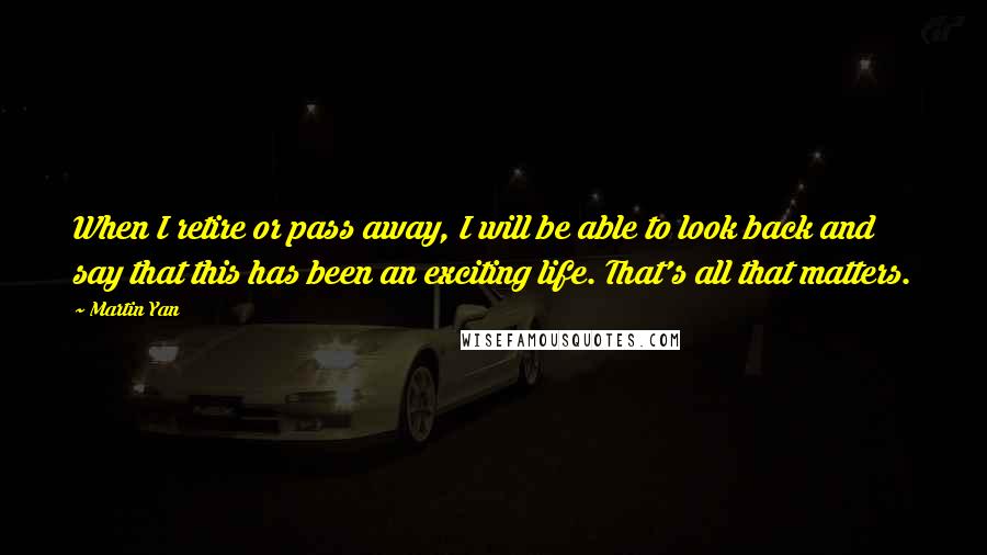 Martin Yan Quotes: When I retire or pass away, I will be able to look back and say that this has been an exciting life. That's all that matters.