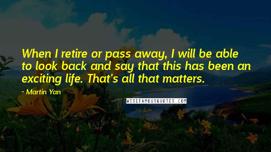 Martin Yan Quotes: When I retire or pass away, I will be able to look back and say that this has been an exciting life. That's all that matters.