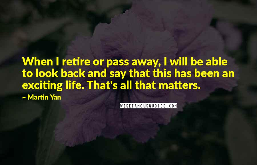 Martin Yan Quotes: When I retire or pass away, I will be able to look back and say that this has been an exciting life. That's all that matters.