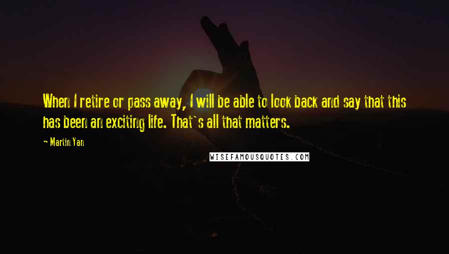 Martin Yan Quotes: When I retire or pass away, I will be able to look back and say that this has been an exciting life. That's all that matters.