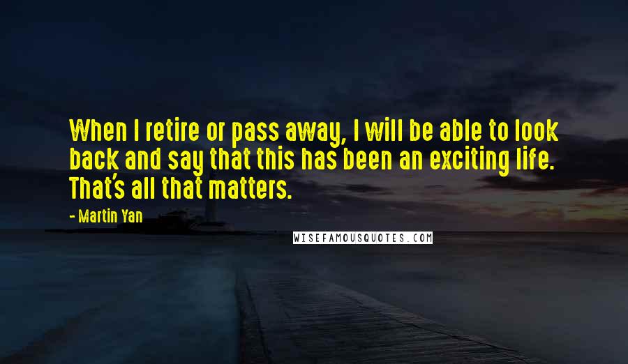 Martin Yan Quotes: When I retire or pass away, I will be able to look back and say that this has been an exciting life. That's all that matters.