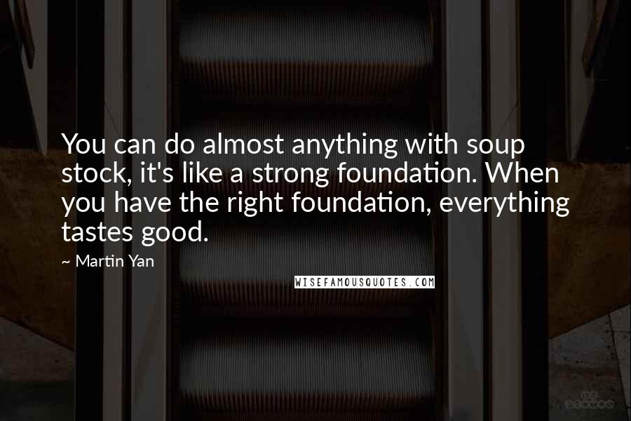 Martin Yan Quotes: You can do almost anything with soup stock, it's like a strong foundation. When you have the right foundation, everything tastes good.