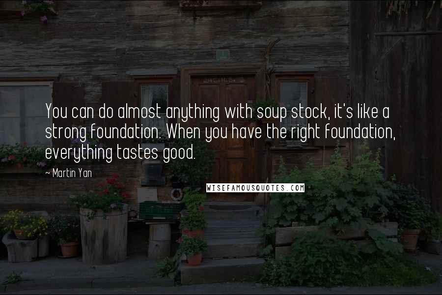 Martin Yan Quotes: You can do almost anything with soup stock, it's like a strong foundation. When you have the right foundation, everything tastes good.