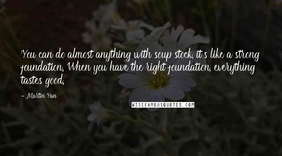 Martin Yan Quotes: You can do almost anything with soup stock, it's like a strong foundation. When you have the right foundation, everything tastes good.