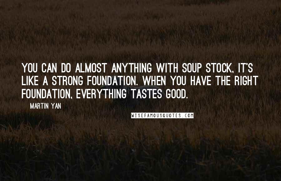 Martin Yan Quotes: You can do almost anything with soup stock, it's like a strong foundation. When you have the right foundation, everything tastes good.