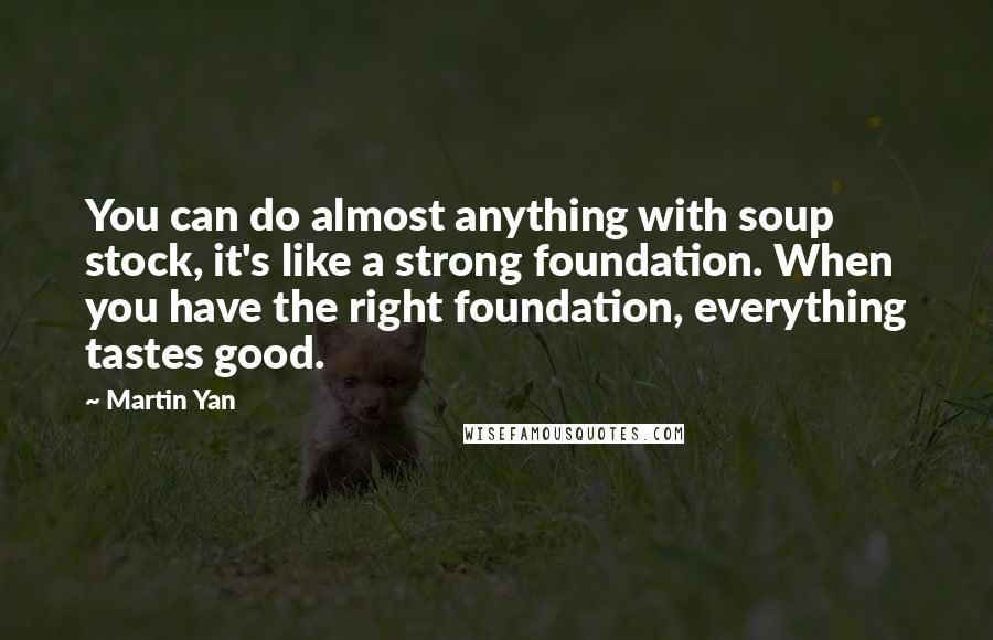 Martin Yan Quotes: You can do almost anything with soup stock, it's like a strong foundation. When you have the right foundation, everything tastes good.