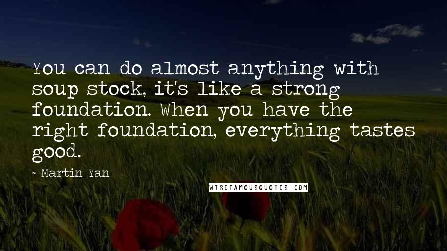 Martin Yan Quotes: You can do almost anything with soup stock, it's like a strong foundation. When you have the right foundation, everything tastes good.