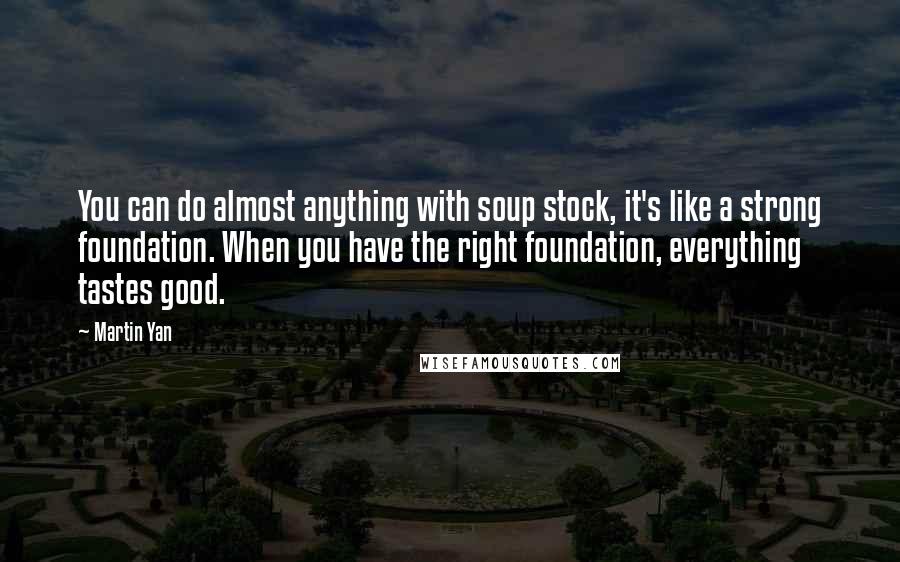 Martin Yan Quotes: You can do almost anything with soup stock, it's like a strong foundation. When you have the right foundation, everything tastes good.