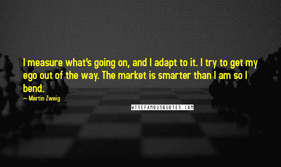 Martin Zweig Quotes: I measure what's going on, and I adapt to it. I try to get my ego out of the way. The market is smarter than I am so I bend.