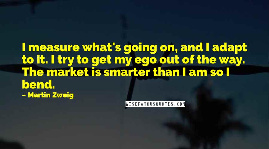 Martin Zweig Quotes: I measure what's going on, and I adapt to it. I try to get my ego out of the way. The market is smarter than I am so I bend.