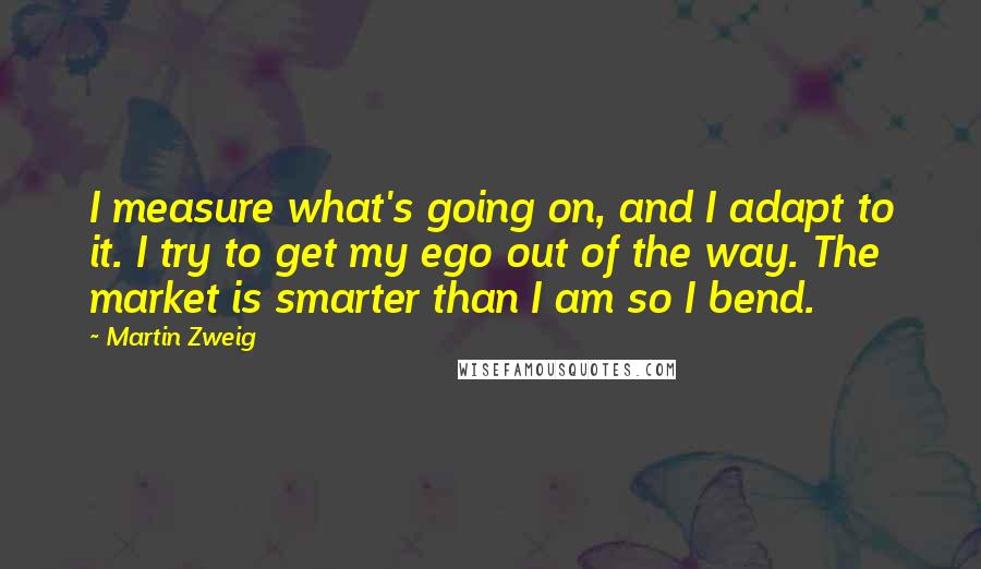 Martin Zweig Quotes: I measure what's going on, and I adapt to it. I try to get my ego out of the way. The market is smarter than I am so I bend.
