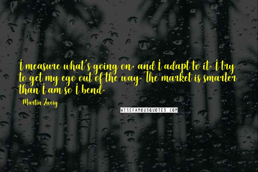 Martin Zweig Quotes: I measure what's going on, and I adapt to it. I try to get my ego out of the way. The market is smarter than I am so I bend.