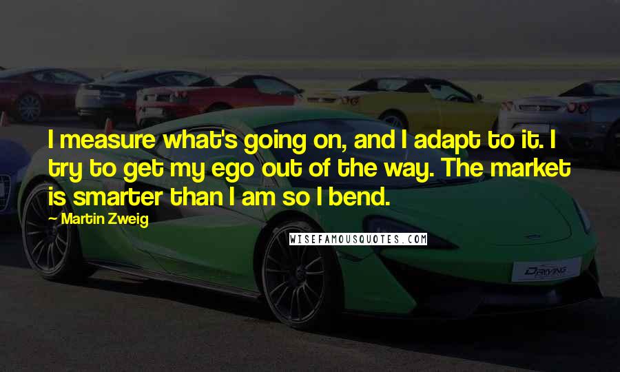 Martin Zweig Quotes: I measure what's going on, and I adapt to it. I try to get my ego out of the way. The market is smarter than I am so I bend.