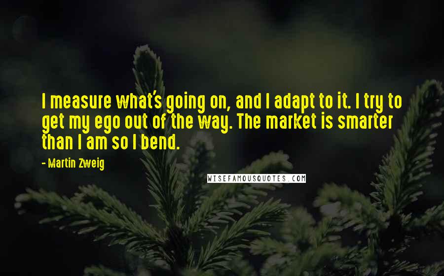 Martin Zweig Quotes: I measure what's going on, and I adapt to it. I try to get my ego out of the way. The market is smarter than I am so I bend.