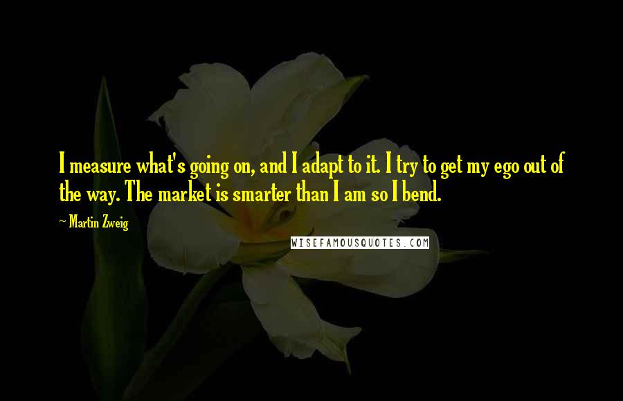 Martin Zweig Quotes: I measure what's going on, and I adapt to it. I try to get my ego out of the way. The market is smarter than I am so I bend.