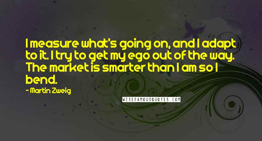 Martin Zweig Quotes: I measure what's going on, and I adapt to it. I try to get my ego out of the way. The market is smarter than I am so I bend.
