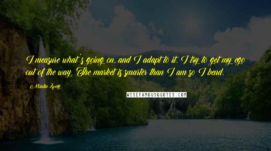 Martin Zweig Quotes: I measure what's going on, and I adapt to it. I try to get my ego out of the way. The market is smarter than I am so I bend.