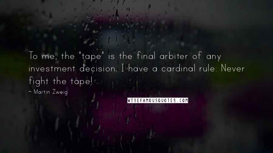 Martin Zweig Quotes: To me, the "tape" is the final arbiter of any investment decision. I have a cardinal rule: Never fight the tape!