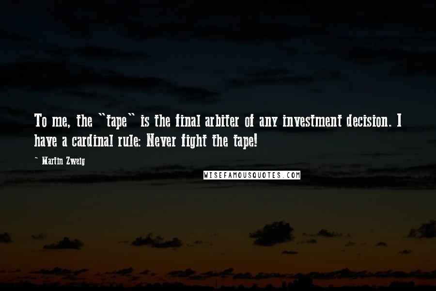 Martin Zweig Quotes: To me, the "tape" is the final arbiter of any investment decision. I have a cardinal rule: Never fight the tape!