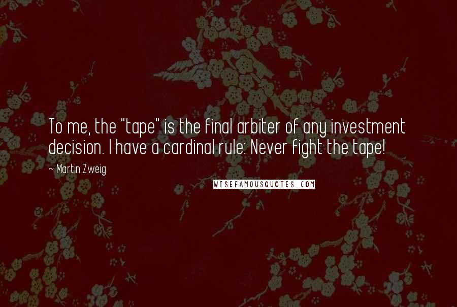 Martin Zweig Quotes: To me, the "tape" is the final arbiter of any investment decision. I have a cardinal rule: Never fight the tape!