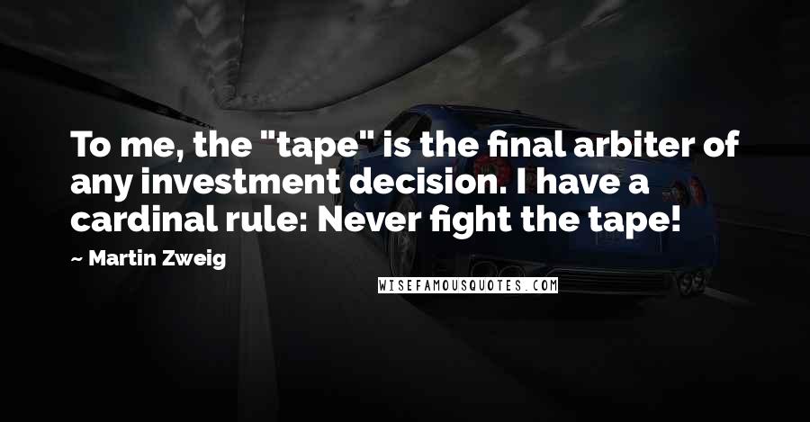 Martin Zweig Quotes: To me, the "tape" is the final arbiter of any investment decision. I have a cardinal rule: Never fight the tape!