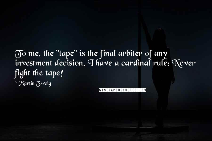 Martin Zweig Quotes: To me, the "tape" is the final arbiter of any investment decision. I have a cardinal rule: Never fight the tape!