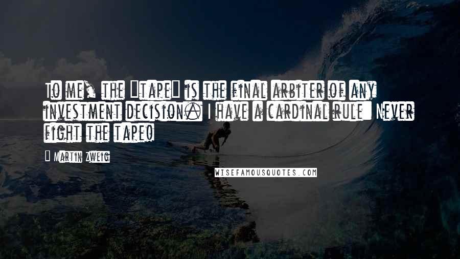 Martin Zweig Quotes: To me, the "tape" is the final arbiter of any investment decision. I have a cardinal rule: Never fight the tape!