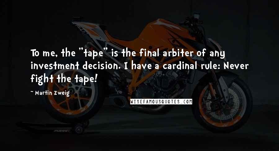 Martin Zweig Quotes: To me, the "tape" is the final arbiter of any investment decision. I have a cardinal rule: Never fight the tape!