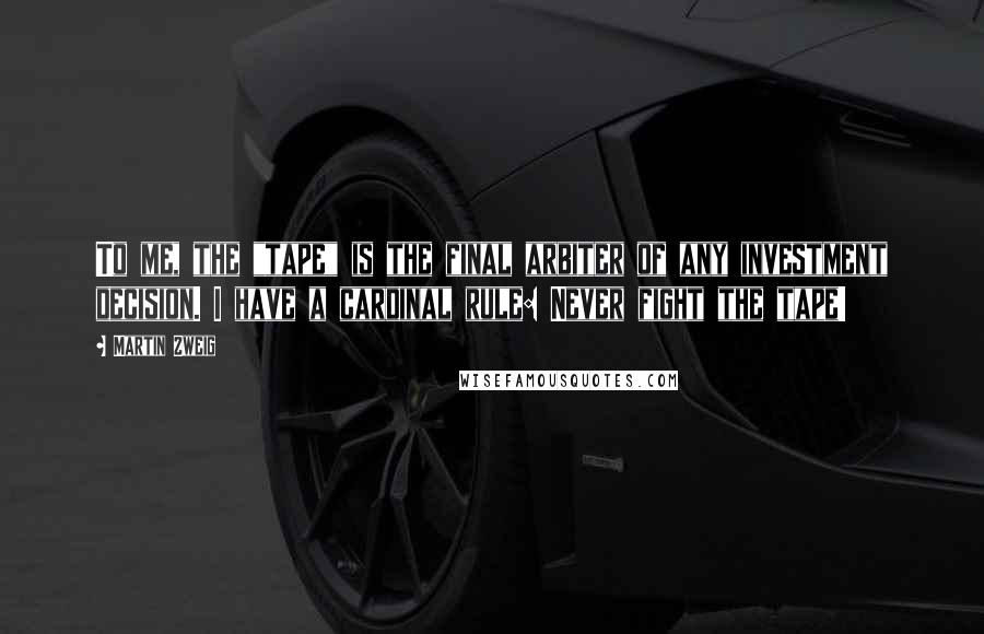 Martin Zweig Quotes: To me, the "tape" is the final arbiter of any investment decision. I have a cardinal rule: Never fight the tape!