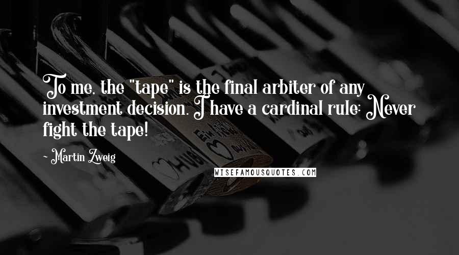 Martin Zweig Quotes: To me, the "tape" is the final arbiter of any investment decision. I have a cardinal rule: Never fight the tape!