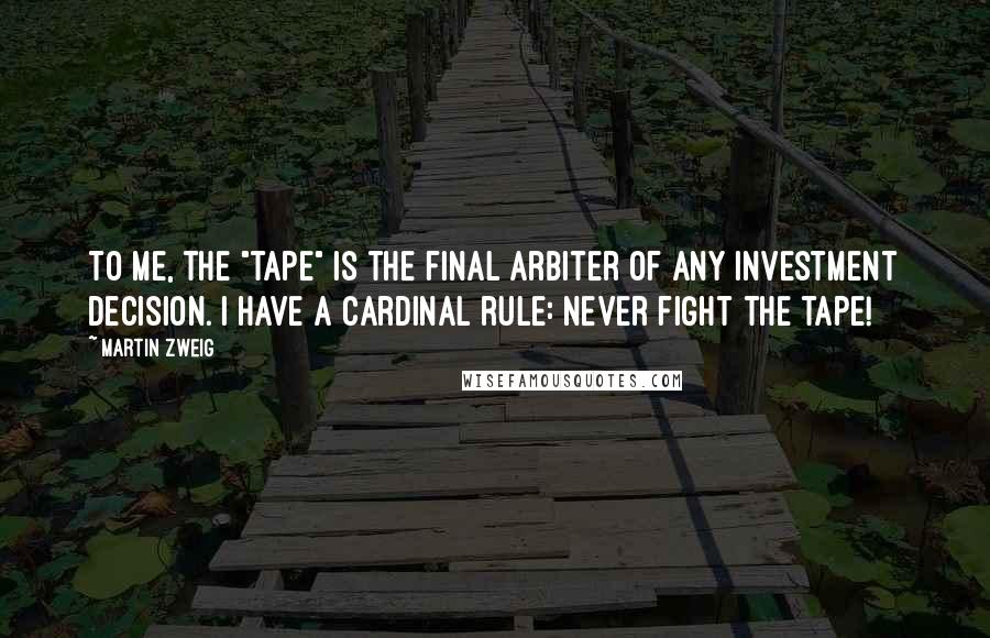 Martin Zweig Quotes: To me, the "tape" is the final arbiter of any investment decision. I have a cardinal rule: Never fight the tape!
