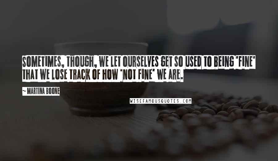 Martina Boone Quotes: Sometimes, though, we let ourselves get so used to being 'fine' that we lose track of how 'not fine' we are.