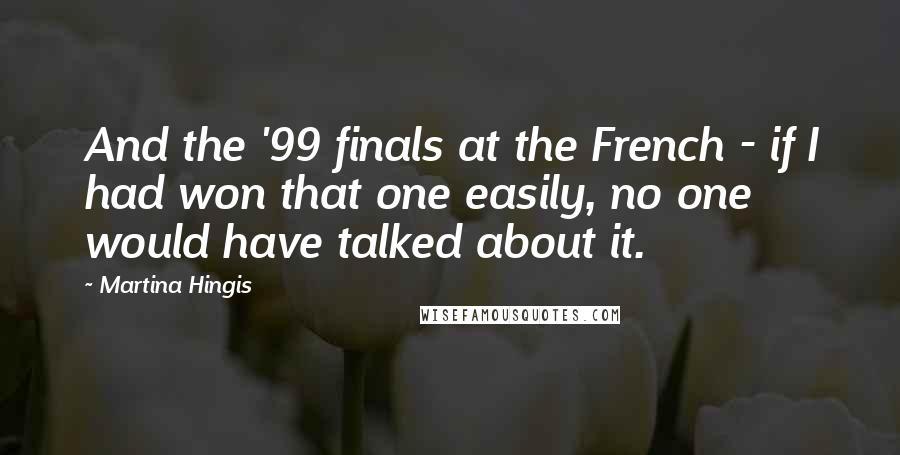 Martina Hingis Quotes: And the '99 finals at the French - if I had won that one easily, no one would have talked about it.