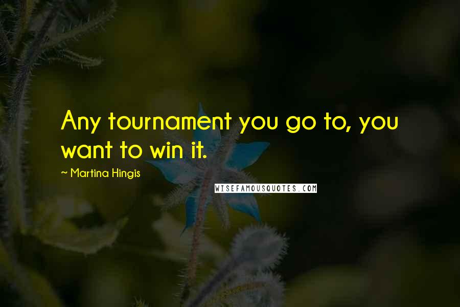 Martina Hingis Quotes: Any tournament you go to, you want to win it.