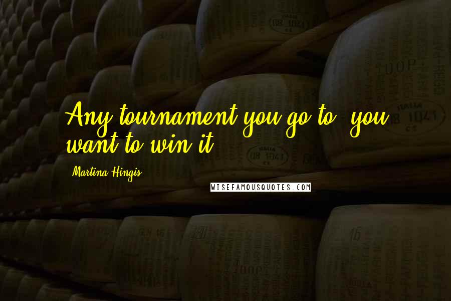 Martina Hingis Quotes: Any tournament you go to, you want to win it.