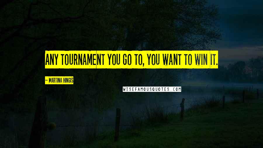 Martina Hingis Quotes: Any tournament you go to, you want to win it.