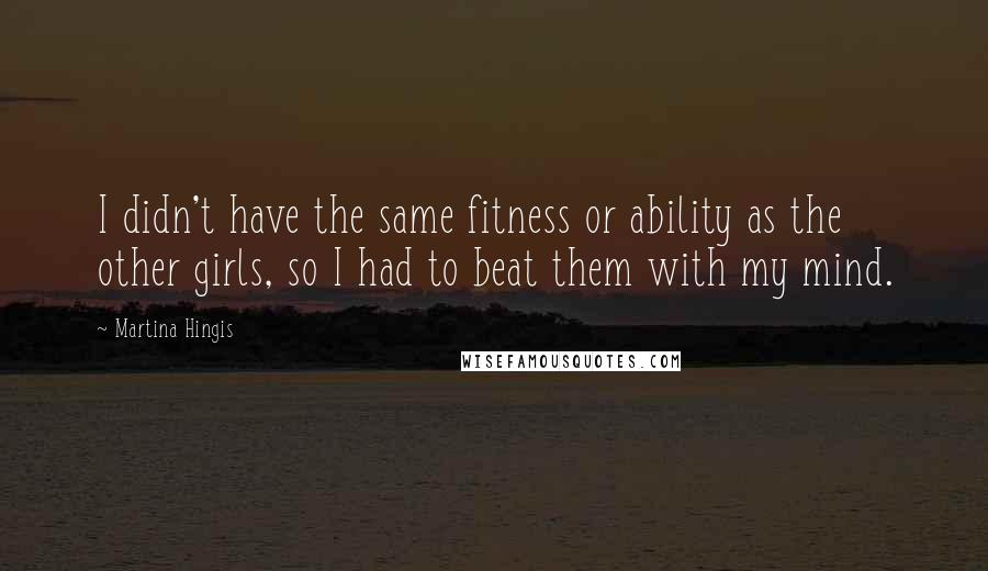 Martina Hingis Quotes: I didn't have the same fitness or ability as the other girls, so I had to beat them with my mind.