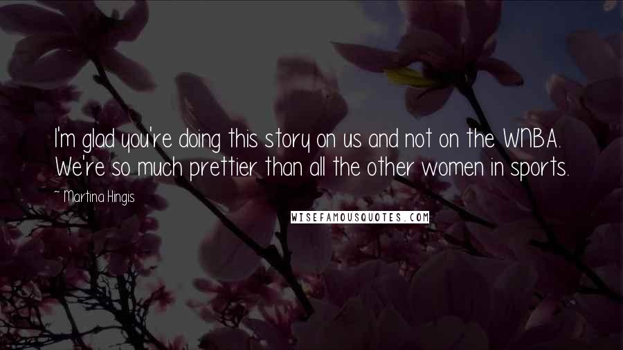 Martina Hingis Quotes: I'm glad you're doing this story on us and not on the WNBA. We're so much prettier than all the other women in sports.